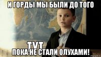 и горды мы были до того пока не стали олухами!