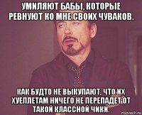 умиляют бабы, которые ревнуют ко мне своих чуваков. как будто не выкупают, что их хуеплетам ничего не перепадет от такой классной чики.