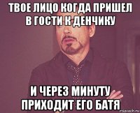 твое лицо когда пришел в гости к денчику и через минуту приходит его батя