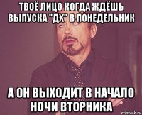 твоё лицо когда ждёшь выпуска "дх" в понедельник а он выходит в начало ночи вторника