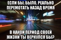 если бы, было, реально перемотать назад время в какой период своей жизни ты вернулся бы?