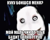 куку боишся меня? мой мальчик от тебя будит толкот труп