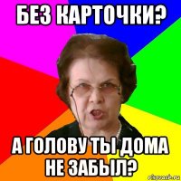 без карточки? а голову ты дома не забыл?