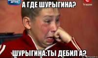 а где шурыгина? шурыгина:ты дебил а?