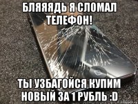 бляяядь я сломал телефон! ты узбагойся купим новый за 1 рубль :d