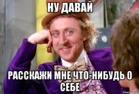 ну давай расскажи мне что-нибудь о себе