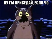 ну ты приседай, если чо 