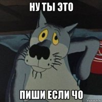 ну ты это пиши если чо