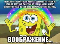 моментальный ответ в репорт, админы за тобой не следят, получил лидерку на 1-ом обзвоне, смарт джексон сосед по комнате, выйграл 20кк в казике... воображение...