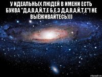 у идеальных людей в имени есть буква "д,а,в,а,й,т,е б,е,з д,а,в,а,й,т,е"! не выёживайтесь))) 