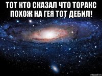 тот кто сказал что торакс похож на гея тот дебил! 