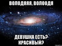 володяяя, волоодя девушка есть? красивый?