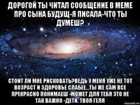 дорогой ты читал сообщение в меме про сына будущ-я писала-что ты думеш? стоит ли мне рисковать?ведь у меня уже не тот возраст и здоровье слабее...ты же сам все прекрасно понимаеш -может для тебя это не так важно -дети. твоя геля