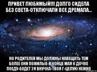 привет любимый!!! долго сидела без света-отключали все дремала... но родителей мы должны навещать тем более они пожилые-в конце мая к дочке поеду-будет 2я внучка-твоя г-целую нежно