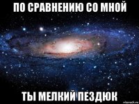 по сравнению со мной ты мелкий пездюк