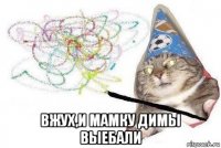  вжух,и мамку димы выебали