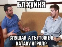 бл хуйня слушай, а ты тоже в катаву играл?