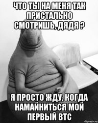 что ты на меня так пристально смотришь, дядя ? я просто жду, когда намайниться мой первый btc