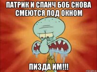 патрик и спанч боб снова смеются под окном пизда им!!!