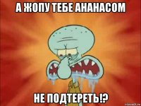 а жопу тебе ананасом не подтереть!?