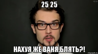 25 25 нахуя же ваня,блять?!