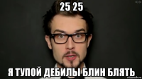 25 25 я тупой дебилы блин блять