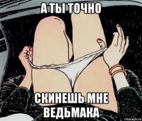 а ты точно скинешь мне ведьмака