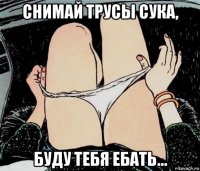 снимай трусы сука, буду тебя ебать...