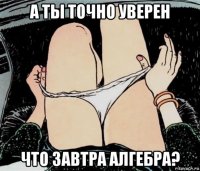 а ты точно уверен что завтра алгебра?