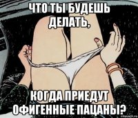 что ты будешь делать, когда приедут офигенные пацаны?