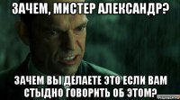 зачем, мистер александр? зачем вы делаете это если вам стыдно говорить об этом?