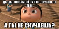 дархан любимый ну я же скучаю по тебе а ты не скучаешь?