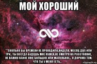 мой хороший ""сколько бы времени не проходило,ниделя, месяц два или три.. ты всегда будешь мне нужен,не смотря на расстояние, не важно какое оно: большое или маленькое... я дорожу тем, что ты у меня есть... ❤