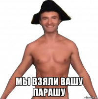  мы взяли вашу парашу