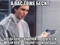 а вас тоже бесит когда хочется нарубить дров, а эти мрази опять танцуют свой хардбас