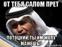 от тебя салом прет лотоцкий, ты им жопу мажешь?