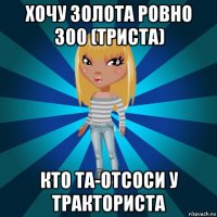 хочу золота ровно 300 (триста) кто та-отсоси у тракториста