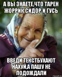 а вы знаете,что тарен жоррик сидор и гусь введи текстбухают нахуй,а пашу не подождали