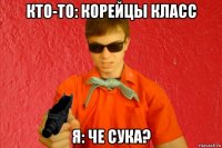 кто-то: корейцы класс я: че сука?