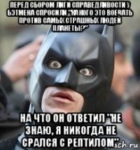 перед сбором лиги справедливости у бэтмена спросили "какого это воевать против самых страшных людей планеты?" на что он ответил "не знаю, я никогда не срался с рептилом"