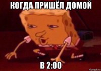 когда пришёл домой в 2:00