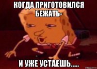 когда приготовился бежать- и уже устаешь.....