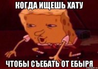 когда ищешь хату чтобы съебать от ебыря