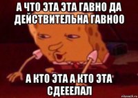 а что эта эта гавно да действительна гавноо а кто эта а кто эта сдееелал