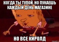 когда ты тупой, но пукаешь каждый день магазине но все киролд