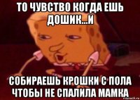 то чувство когда ешь дошик...и собираешь крошки с пола чтобы не спалила мамка