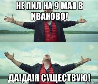 не пил на 9 мая в иваново! да!да!я существую!