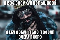 я бос сосу хуй большооой я ебу собак я бос я сосал вчера писрс