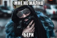 мне не жалко бери