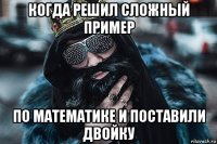 когда решил сложный пример по математике и поставили двойку